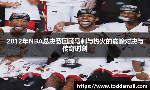 2012年NBA总决赛回顾马刺与热火的巅峰对决与传奇时刻