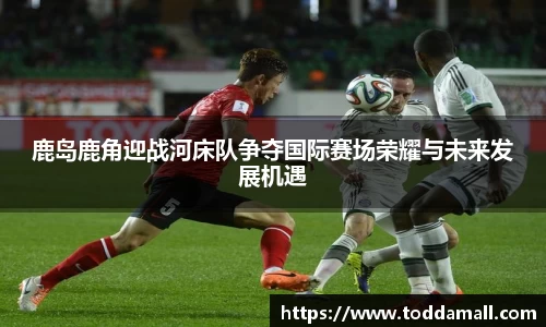 鹿岛鹿角迎战河床队争夺国际赛场荣耀与未来发展机遇