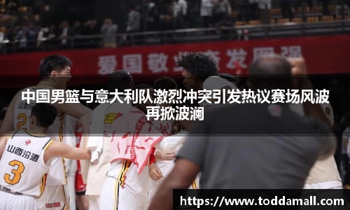 中国男篮与意大利队激烈冲突引发热议赛场风波再掀波澜